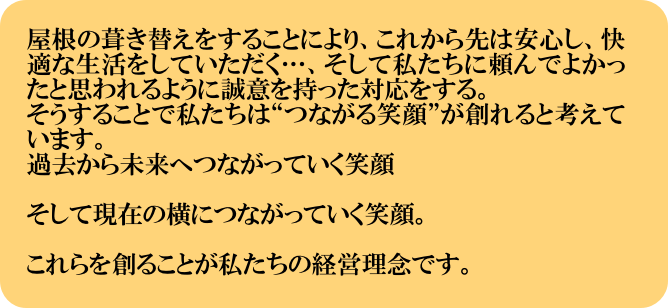 屋根の葺き替えをすることにより、これから先は安心し、快適な生活をしていただく…、そして私たちに頼んでよかったと思われるように誠意を持った対応をする。
そうすることで私たちは“つながる笑顔”が創れると考えています。
過去から未来へつながっていく笑顔

そして現在の横につながっていく笑顔。

これらを創ることが私たちの経営理念です。
