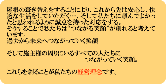 屋根の葺き替えをすることにより、これから先は安心し、快適な生活をしていただく…、そして私たちに頼んでよかったと思われるように誠意を持った対応をする。
そうすることで私たちは“つながる笑顔”が創れると考えています。
過去から未来へつながっていく笑顔

そして施主様の周りにいるすべての人たちに
　　　　　　　　　　　　　　　　　　　つながっていく笑顔。

これらを創ることが私たちの経営理念です。
