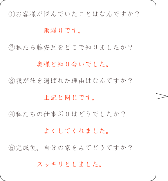 　
　①お客様が悩んでいたことはなんですか？
　　
　　　　　　雨漏りです。
　
　②私たち藤安瓦をどこで知りましたか？

　　　　　奥様と知り合いでした。

　③我が社を選ばれた理由はなんですか？

　　　　　　上記と同じです。

　④私たちの仕事ぶりはどうでしたか？

　　　　　　よくしてくれました。

　⑤完成後、自分の家をみてどうですか？
　　　
　　　　　スッキリとしました。