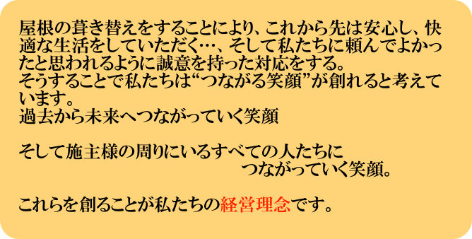 屋根の葺き替えをすることにより、これから先は安心し、快適な生活をしていただく…、そして私たちに頼んでよかったと思われるように誠意を持った対応をする。
そうすることで私たちは“つながる笑顔”が創れると考えています。
過去から未来へつながっていく笑顔

そして施主様の周りにいるすべての人たちに
　　　　　　　　　　　　　　　　　　　つながっていく笑顔。

これらを創ることが私たちの経営理念です。
